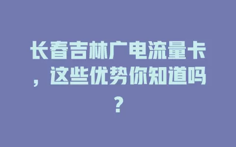 长春吉林广电流量卡，这些优势你知道吗？