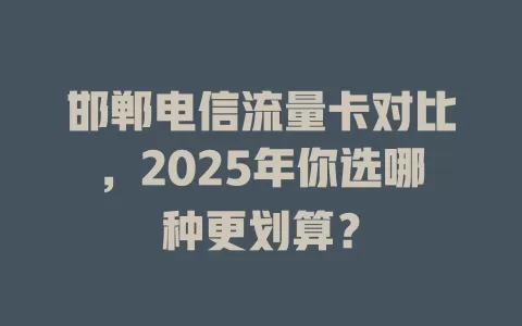 邯郸电信流量卡对比，2025年你选哪种更划算？