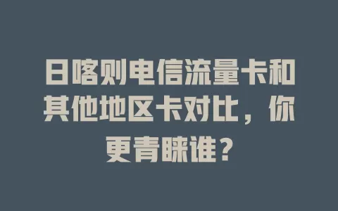 日喀则电信流量卡和其他地区卡对比，你更青睐谁？