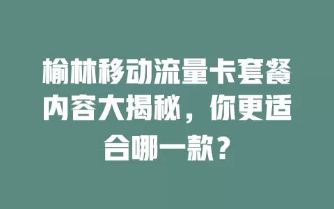 榆林移动流量卡套餐内容大揭秘，你更适合哪一款？