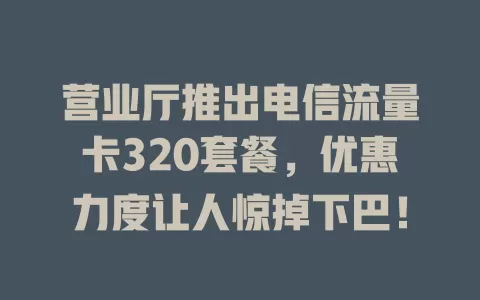 营业厅推出电信流量卡320套餐，优惠力度让人惊掉下巴！