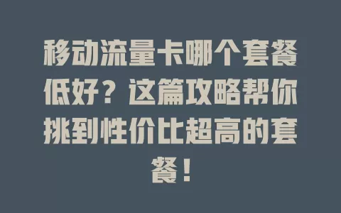 移动流量卡哪个套餐低好？这篇攻略帮你挑到性价比超高的套餐！