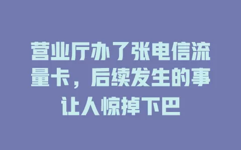 营业厅办了张电信流量卡，后续发生的事让人惊掉下巴