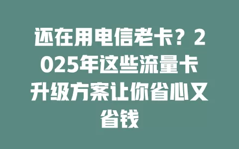 还在用电信老卡？2025年这些流量卡升级方案让你省心又省钱