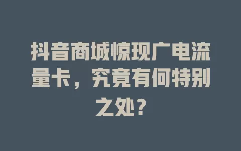 抖音商城惊现广电流量卡，究竟有何特别之处？