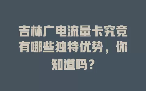 吉林广电流量卡究竟有哪些独特优势，你知道吗？