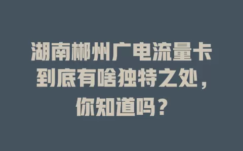湖南郴州广电流量卡到底有啥独特之处，你知道吗？