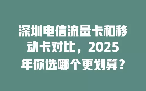 深圳电信流量卡和移动卡对比，2025年你选哪个更划算？