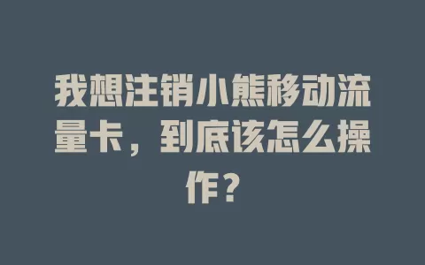 我想注销小熊移动流量卡，到底该怎么操作？