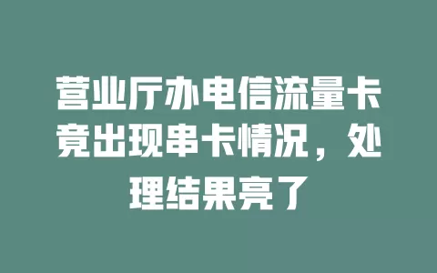 营业厅办电信流量卡竟出现串卡情况，处理结果亮了