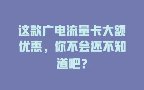 这款广电流量卡大额优惠，你不会还不知道吧？