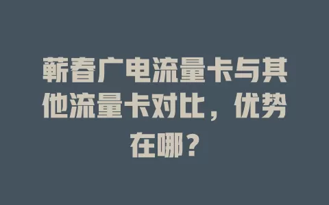蕲春广电流量卡与其他流量卡对比，优势在哪？