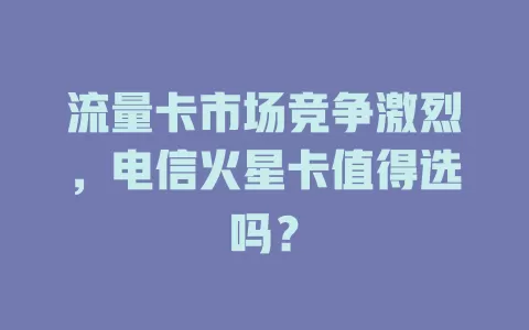 流量卡市场竞争激烈，电信火星卡值得选吗？