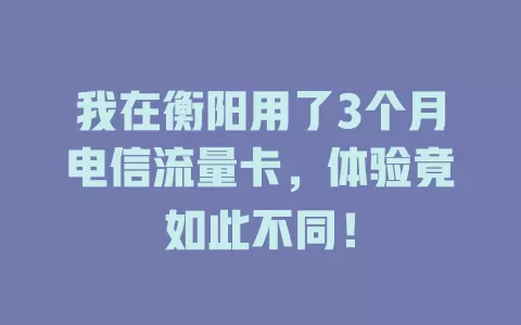 我在衡阳用了3个月电信流量卡，体验竟如此不同！