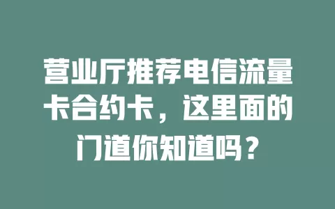 营业厅推荐电信流量卡合约卡，这里面的门道你知道吗？