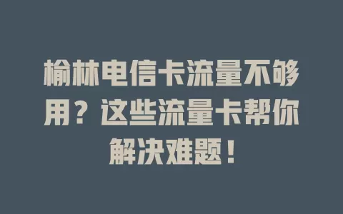 榆林电信卡流量不够用？这些流量卡帮你解决难题！