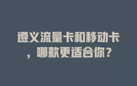遵义流量卡和移动卡，哪款更适合你？