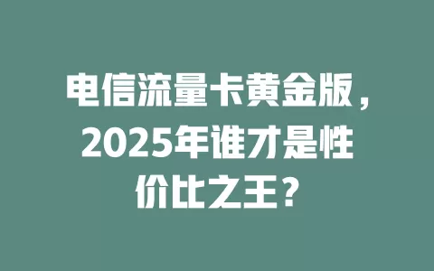 电信流量卡黄金版，2025年谁才是性价比之王？