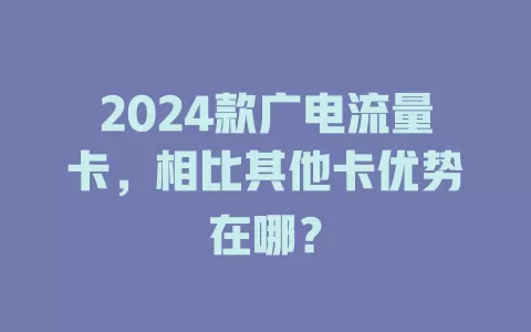 2024款广电流量卡，相比其他卡优势在哪？