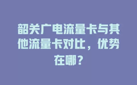 韶关广电流量卡与其他流量卡对比，优势在哪？