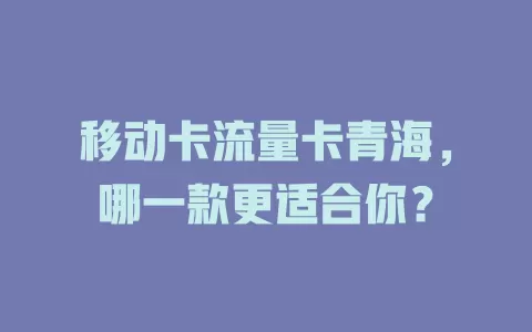 移动卡流量卡青海，哪一款更适合你？