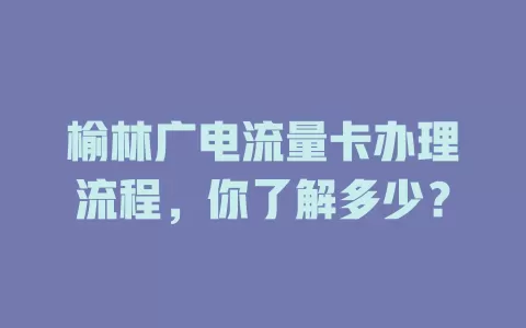 榆林广电流量卡办理流程，你了解多少？