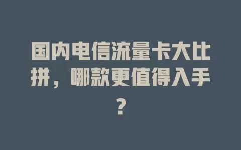 国内电信流量卡大比拼，哪款更值得入手？