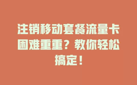 注销移动套餐流量卡困难重重？教你轻松搞定！