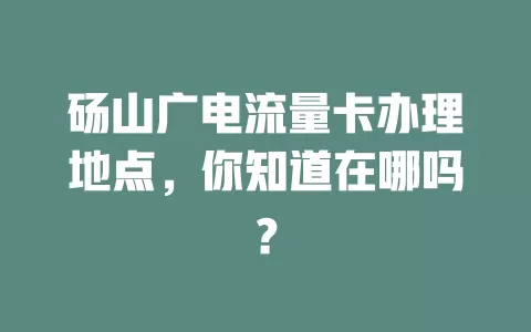 砀山广电流量卡办理地点，你知道在哪吗？