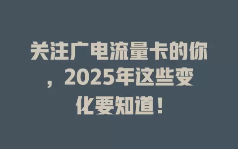 关注广电流量卡的你，2025年这些变化要知道！