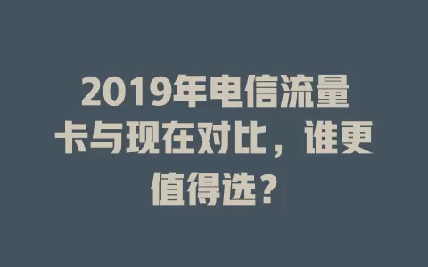 2019年电信流量卡与现在对比，谁更值得选？