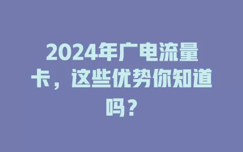 2024年广电流量卡，这些优势你知道吗？