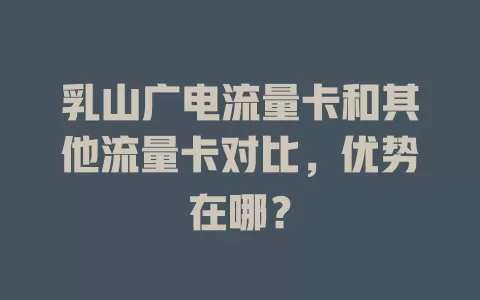 乳山广电流量卡和其他流量卡对比，优势在哪？