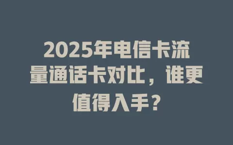 2025年电信卡流量通话卡对比，谁更值得入手？