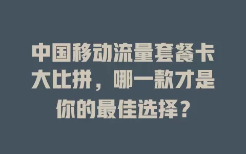 中国移动流量套餐卡大比拼，哪一款才是你的最佳选择？