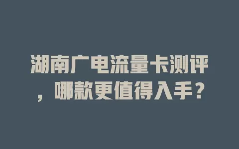 湖南广电流量卡测评，哪款更值得入手？