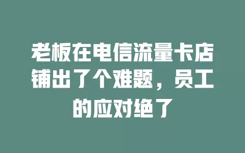 老板在电信流量卡店铺出了个难题，员工的应对绝了