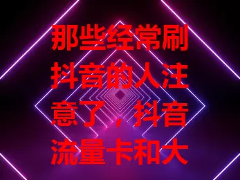那些经常刷抖音的人注意了，抖音流量卡和大王卡怎么选？