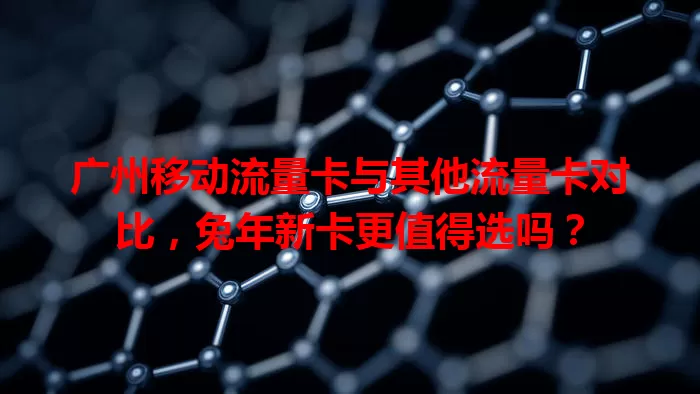广州移动流量卡与其他流量卡对比，兔年新卡更值得选吗？