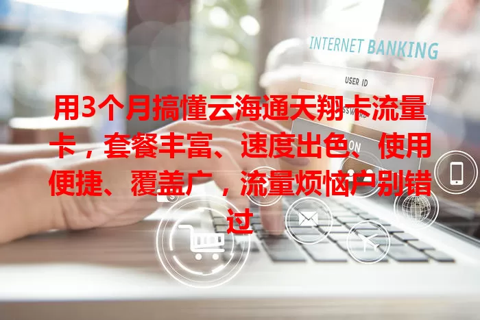 用3个月搞懂云海通天翔卡流量卡，套餐丰富、速度出色、使用便捷、覆盖广，流量烦恼户别错过
