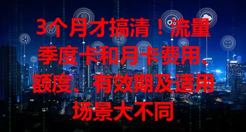 3个月才搞清！流量季度卡和月卡费用、额度、有效期及适用场景大不同