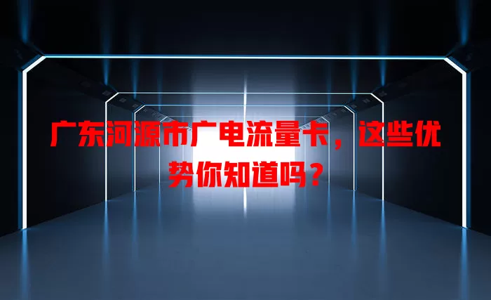 广东河源市广电流量卡，这些优势你知道吗？