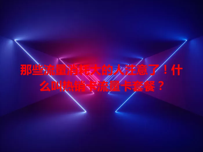 那些流量消耗大的人注意了！什么叫热销卡流量卡套餐？