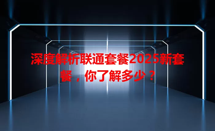 深度解析联通套餐2025新套餐，你了解多少？