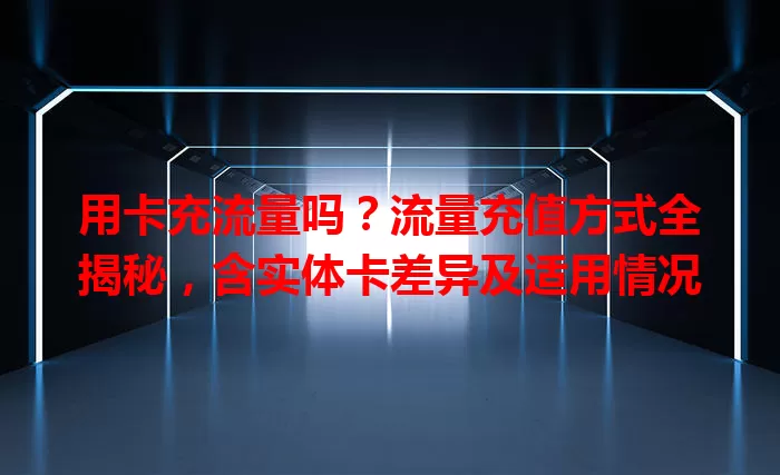 用卡充流量吗？流量充值方式全揭秘，含实体卡差异及适用情况