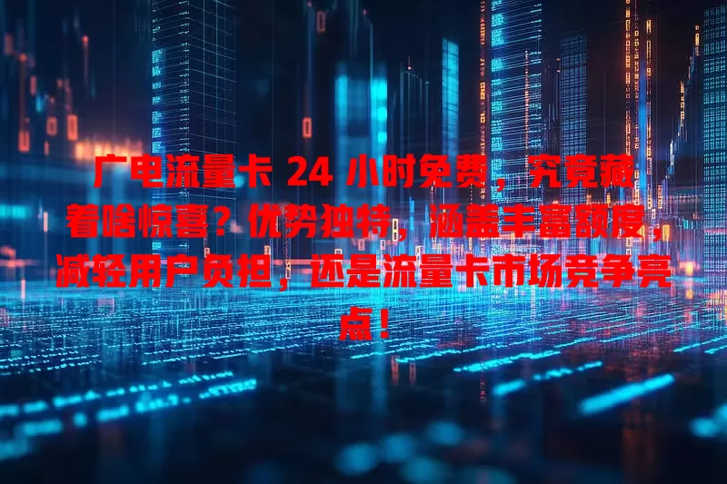 广电流量卡 24 小时免费，究竟藏着啥惊喜？优势独特，涵盖丰富额度，减轻用户负担，还是流量卡市场竞争亮点！