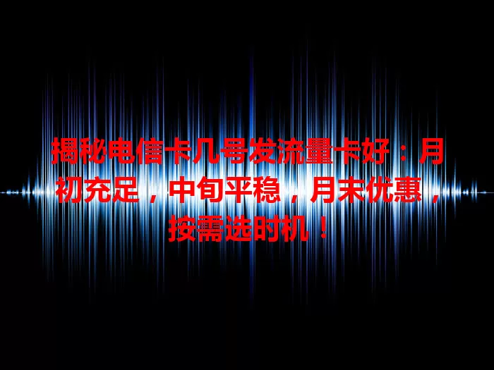 揭秘电信卡几号发流量卡好：月初充足，中旬平稳，月末优惠，按需选时机！