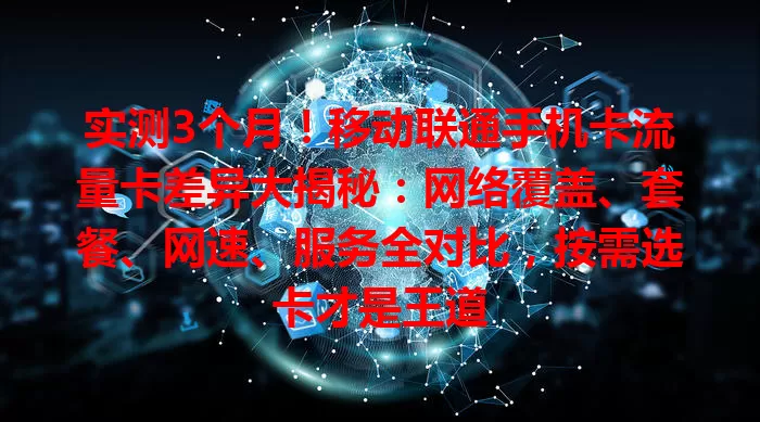 实测3个月！移动联通手机卡流量卡差异大揭秘：网络覆盖、套餐、网速、服务全对比，按需选卡才是王道
