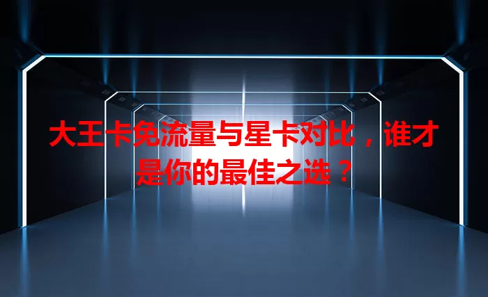 大王卡免流量与星卡对比，谁才是你的最佳之选？