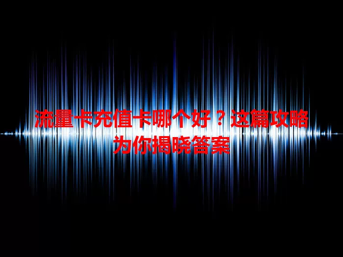 流量卡充值卡哪个好？这篇攻略为你揭晓答案